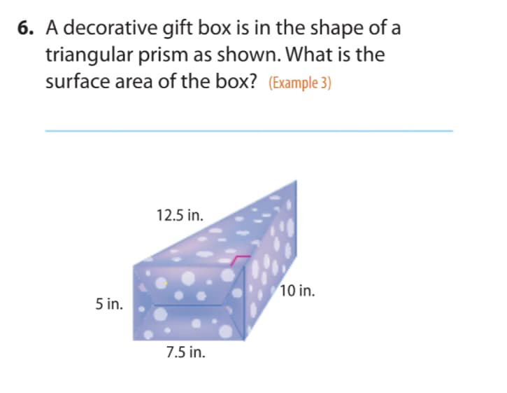 6. A decorative gift box is in the shape of a
triangular prism as shown. What is the
surface area of the box? (Example 3)
12.5 in.
10 in.
5 in.
7.5 in.
