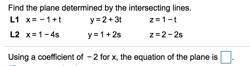 Find the plane determined by the intersecting lines.
L1 x= - 1+t
y = 2+ 3t
z =1-t
L2 x= 1- 4s
y = 1+ 2s
z=2- 2s
Using a coefficient of - 2 for x, the equation of the plane is
