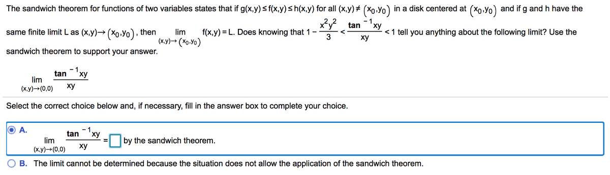 The sandwich theorem for functions of two variables states that if g(x,y)sf(x,y)sh(x,y) for all (x,y) + (X0,Yo) in a disk centered at (Xo.Yo) and if g and h have the
- 1
tan"xy
same finite limit L as (x,y)→ (xo•Yo), then
lim
f(x,y) = L. Does knowing that 1
<1 tell you anything about the following limit? Use the
(x.y)→ (Xo.Yo)
3
ху
sandwich theorem to support your answer.
tan'xy
lim
(х,у)— (0,0)
ху
Select the correct choice below and, if necessary, fill in the answer box to complete your choice.
A.
- 1
tan
ху
lim
by the sandwich theorem.
%3D
(х,у) >(0,0)
ху
B. The limit cannot be determined because the situation does not allow the application of the sandwich theorem.
