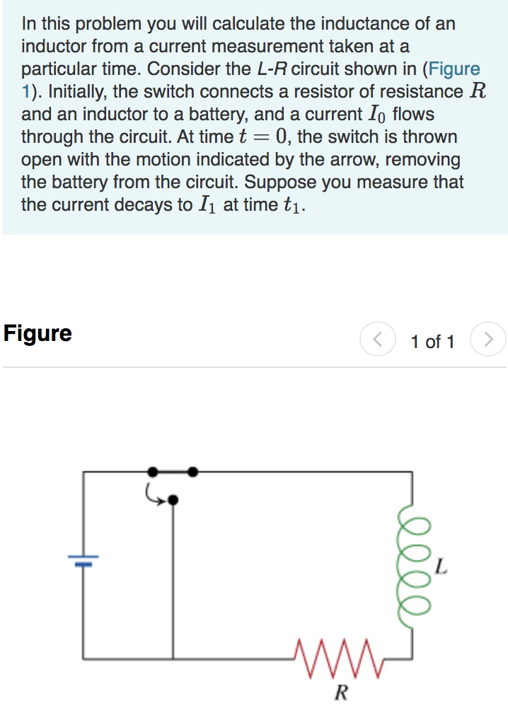 In this problem you will calculate the inductance of an
inductor from a current measurement taken at a
particular time. Consider the L-R circuit shown in (Figure
1). Initially, the switch connects a resistor of resistance R
and an inductor to a battery, and a current Io flows
through the circuit. At time t
open with the motion indicated by the arrow, removing
the battery from the circuit. Suppose you measure that
the current decays to I1 at time t1.
0, the switch is thrown
Figure
1 of 1
R
