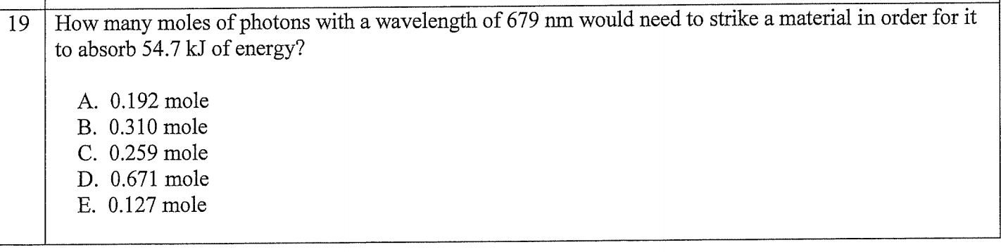 How many moles of photons with a wavelength of 679 nm would need to strike a material in order for it
to absorb 54.7 kJ of energy?
19
A. 0.192 mole
B. 0.310 mole
C. 0.259 mole
D. 0.671 mole
E. 0.127 mole
