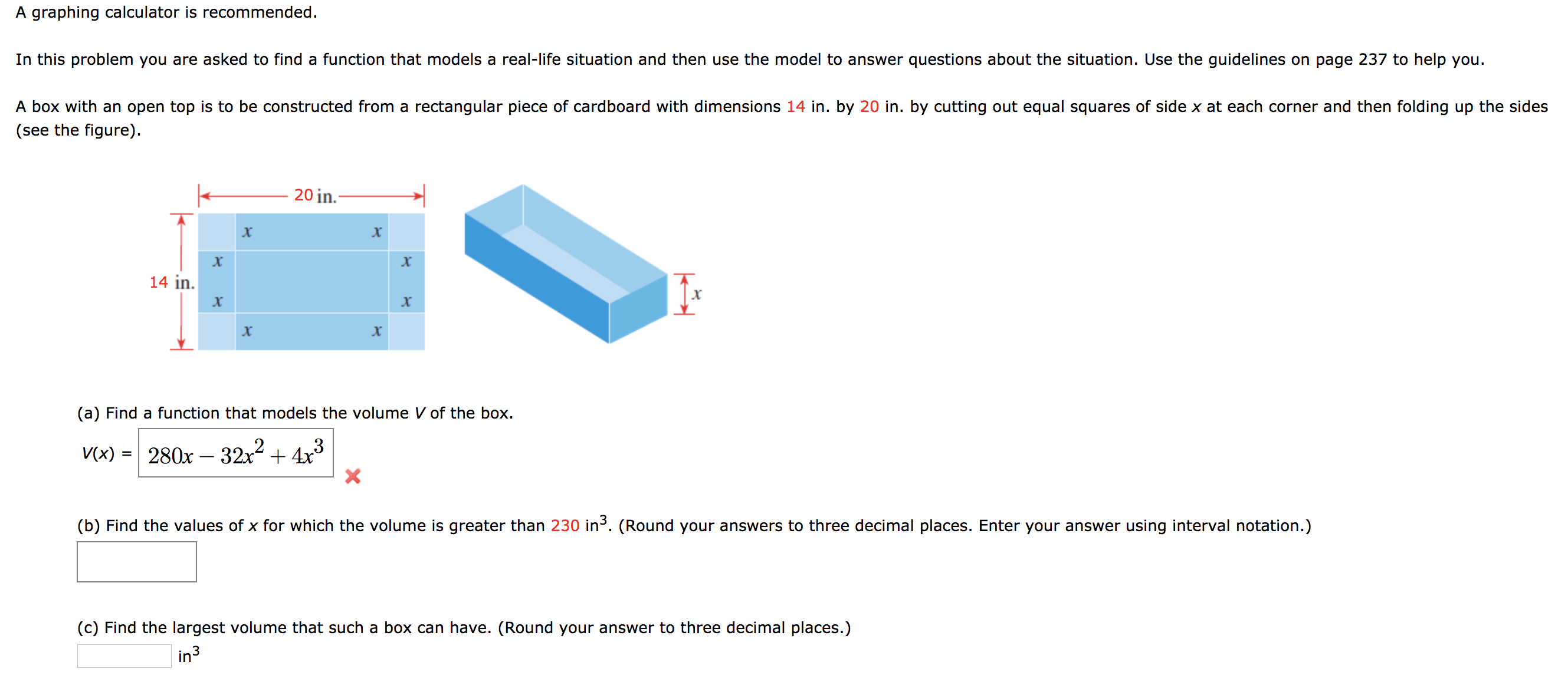 A graphing calculator is recommended.
In this problem you are asked to find a function that models a real-life situation and then use the model to answer questions about the situation. Use the guidelines on page 237 to help you.
A box with an open top is to be constructed from a rectangular piece of cardboard with dimensions 14 in. by 20 in. by cutting out equal squares of side x at each corner and then folding up the sides
(see the figure)
20 in.
х
х
х
14 in
х
X
X
(a) Find a function that models the volume V of the box
280x 32x24x3
X
V(x)
(b) Find the values of x for which the volume is greater than 230 in3. (Round your answers to three decimal places. Enter your answer using interval notation.)
(c) Find the largest volume that such a box can have. (Round your answer to three decimal places.)
in3
