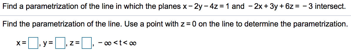 Find a parametrization of the line in which the planes x - 2y – 4z = 1 and - 2x + 3y + 6z = - 3 intersect.
Find the parametrization of the line. Use a point with z= 0 on the line to determine the parametrization.
X =
y =
Z=
- o <t< o0
