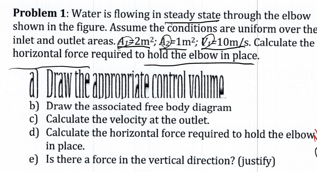 Problem 1: Water is flowing in steady statę through the elbow
shown in the figure. Assume the conditions are uniform over the
inlet and outlet areas. A2m2; Á2=1m²; Úy±10m/s. Calculate the
horizontal force requiřed to hold the elbow in place.
b) Draw the associated free body diagram
c) Calculate the velocity at the outlet.
d) Calculate the horizontal force required to hold the elbow
in place.
e) Is there a force in the vertical direction? (justify)
