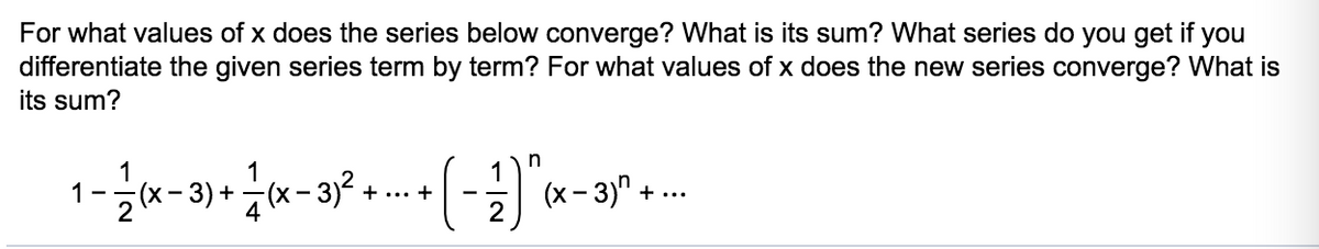 For what values of x does the series below converge? What is its sum? What series do you get if you
differentiate the given series term by term? For what values of x does the new series converge? What is
its sum?
1
1
2x-3) + (x- 3)?
(x - 3)" + ...
- -
+ ... +
