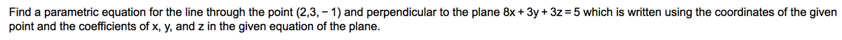 Find a parametric equation for the line through the point (2,3, - 1) and perpendicular to the plane 8x + 3y + 3z = 5 which is written using the coordinates of the given
point and the coefficients of x, y, and z in the given equation of the plane.
