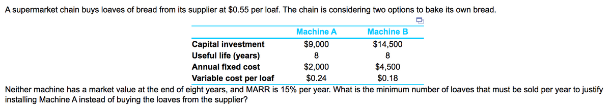 A supermarket chain buys loaves of bread from its supplier at $0.55 per loaf. The chain is considering two options to bake its own bread.
Machine A
Machine B
Capital investment
Useful life (years)
$9,000
$14,500
8
8
$2,000
$0.24
$4,500
$0.18
Annual fixed cost
Variable cost per loaf
Neither machine has a market value at the end of eight years, and MARR is 15% per year. What is the minimum number of loaves that must be sold per year to justify
installing Machine A instead of buying the loaves from the supplier?
