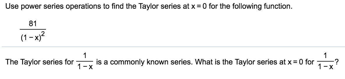 Use power series operations to find the Taylor series at x = 0 for the following function.
81
(1- x)?
1
is a commonly known series. What is the Taylor series at x= 0 for
1
:?
1-X
The Taylor series for
1-X
