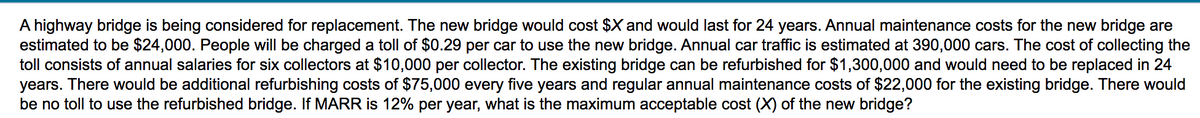 A highway bridge is being considered for replacement. The new bridge would cost $X and would last for 24 years. Annual maintenance costs for the new bridge are
estimated to be $24,000. People will be charged a toll of $0.29 per car to use the new bridge. Annual car traffic is estimated at 390,000 cars. The cost of collecting the
toll consists of annual salaries for six collectors at $10,000 per collector. The existing bridge can be refurbished for $1,300,000 and would need to be replaced in 24
years. There would be additional refurbishing costs of $75,000 every five years and regular annual maintenance costs of $22,000 for the existing bridge. There would
be no toll to use the refurbished bridge. If MARR is 12% per year, what is the maximum acceptable cost (X) of the new bridge?
