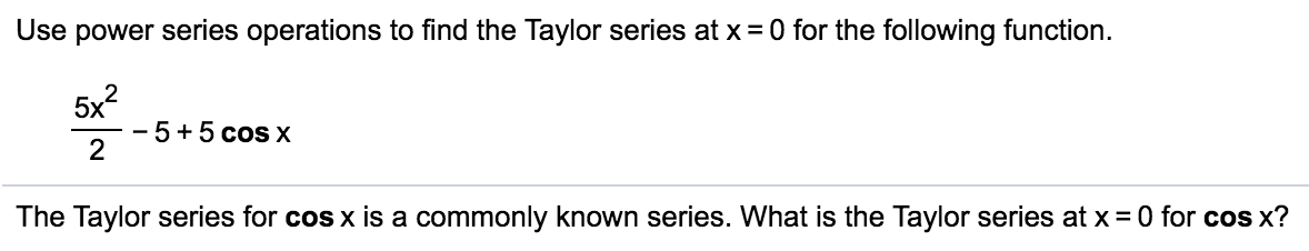 Use power series operations to find the Taylor series at x = 0 for the following function.
5x?
-5+5cos X
The Taylor series for cos x is a commonly known series. What is the Taylor series at x = 0 for cos x?
