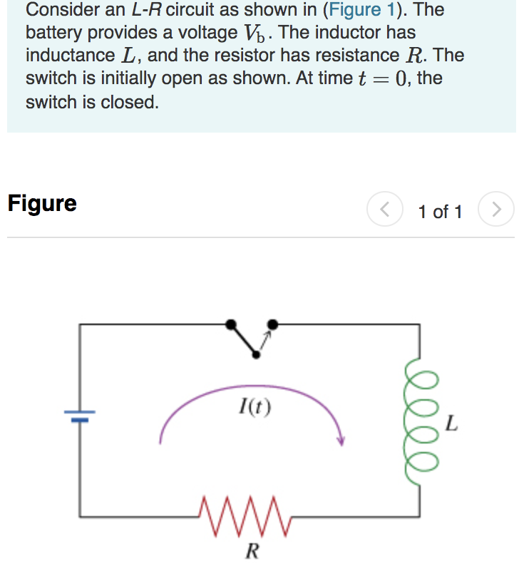 Consider an L-R circuit as shown in (Figure 1). The
battery provides a voltage V. The inductor has
inductance L, and the resistor has resistance R. The
switch is initially open as shown. At time t
0, the
switch is closed.
Figure
1 of 1
I(t)
R
