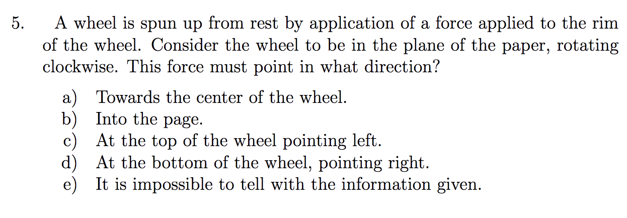 A wheel is spun up from rest by application of a force applied to the rim
of the wheel. Consider the wheel to be in the plane of the paper, rotating
5.
clockwise. This force must point in what direction?
a) Towards the center of the wheel.
b) Into the page.
c) At the top of the wheel pointing left.
d) At the bottom of the wheel, pointing right.
e) It is impossible to tell with the information given.

