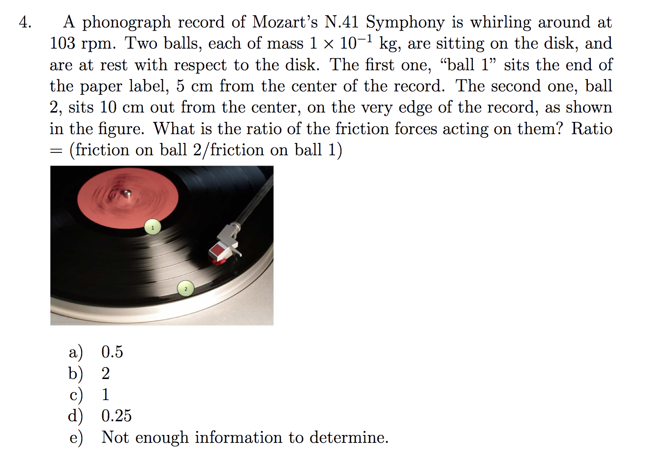 A phonograph record of Mozart's N.41 Symphony is whirling around at
103 rpm. Two balls, each of mass 1 × 10-1 kg, are sitting on the disk, and
are at rest with respect to the disk. The first one, "ball 1" sits the end of
the paper label, 5 cm from the center of the record. The second one,
2, sits 10 cm out from the center, on the very edge of the record, as shown
in the figure. What is the ratio of the friction forces acting on them? Ratio
= (friction on ball 2/friction on ball 1)
ball
a) 0.5
b) 2
c) 1
d) 0.25
e) Not enough information to determine.
4.
