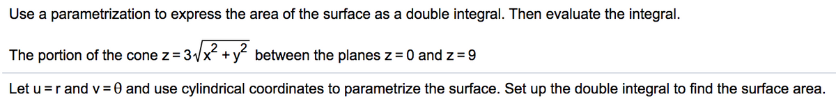 Use a parametrization to express the area of the surface as a double integral. Then evaluate the integral.
The portion of the cone z=3x + y between the planes z=0 and z = 9
Let u =r and v = 0 and use cylindrical coordinates to parametrize the surface. Set up the double integral to find the surface area.
