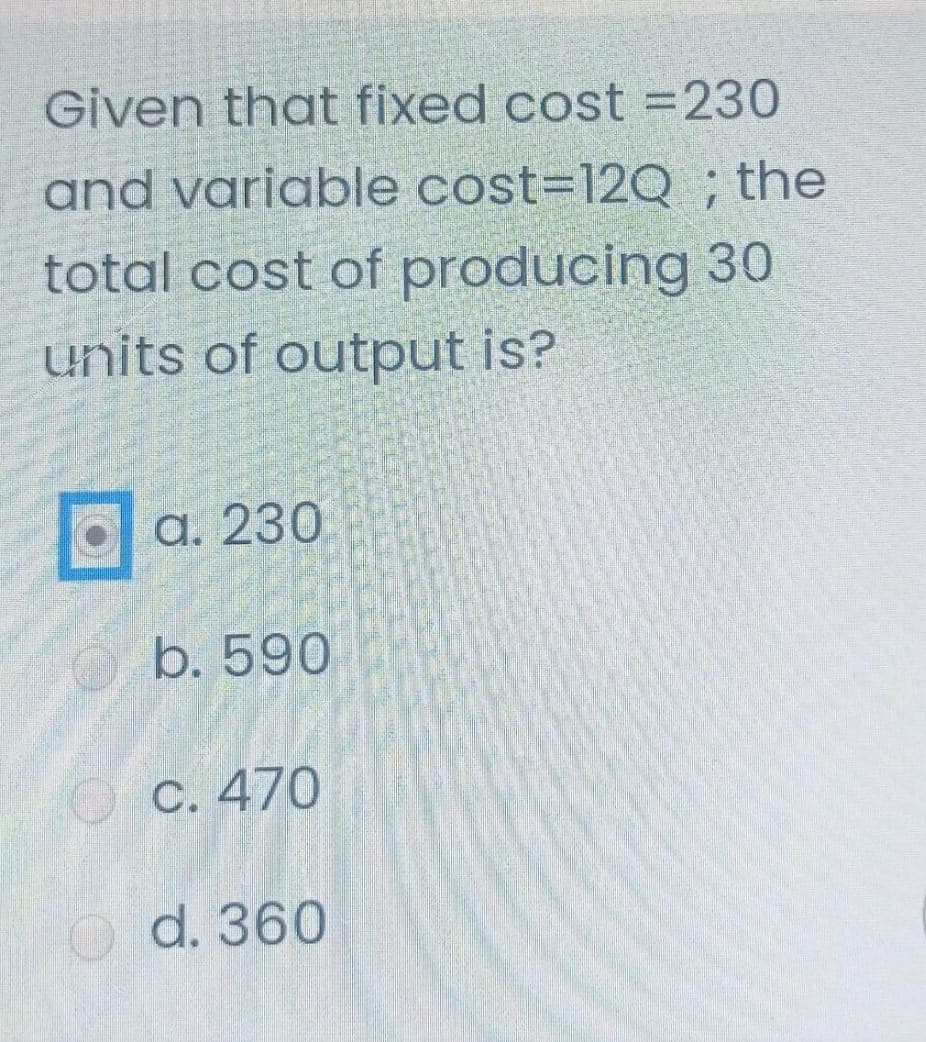 Given that fixed cost =230
and variable cost=12Q ; the
total cost of producing 30
units of output is?
а. 230
b. 590
С. 470
O d. 360
