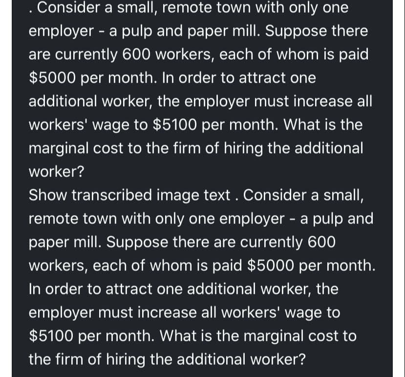 Consider a small, remote town with only one
employer - a pulp and paper mill. Suppose there
are currently 600 workers, each of whom is paid
$5000 per month. In order to attract one
additional worker, the employer must increase all
workers' wage to $5100 per month. What is the
marginal cost to the firm of hiring the additional
worker?
Show transcribed image text . Consider a small,
remote town with only one employer - a pulp and
paper mill. Suppose there are currently 600
workers, each of whom is paid $5000 per month.
In order to attract one additional worker, the
employer must increase all workers' wage to
$5100 per month. What is the marginal cost to
the firm of hiring the additional worker?
