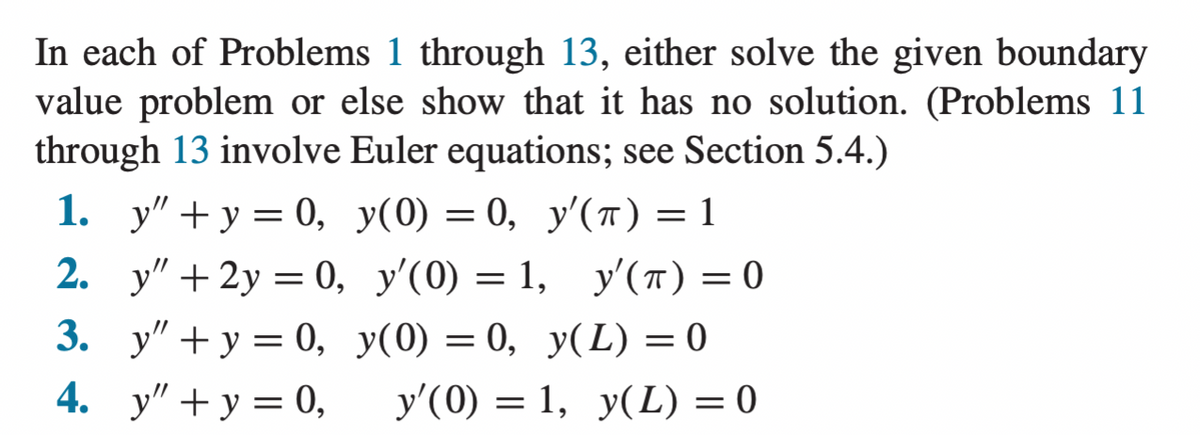 In each of Problems 1 through 13, either solve the given boundary
value problem or else show that it has no solution. (Problems 11
through 13 involve Euler equations; see Section 5.4.)
1. y" + y = 0, y(0) = 0, y'(T) = 1
2. у" + 2y %3D 0, у'(0) — 1, у'(т) — 0
y'(0) = 1, y'(T) = 0
3. у" + у 3D 0, у(0) — 0, у(L) 3D0
у'(0) — 1, у(L) 3 0
4. y" + y = 0,

