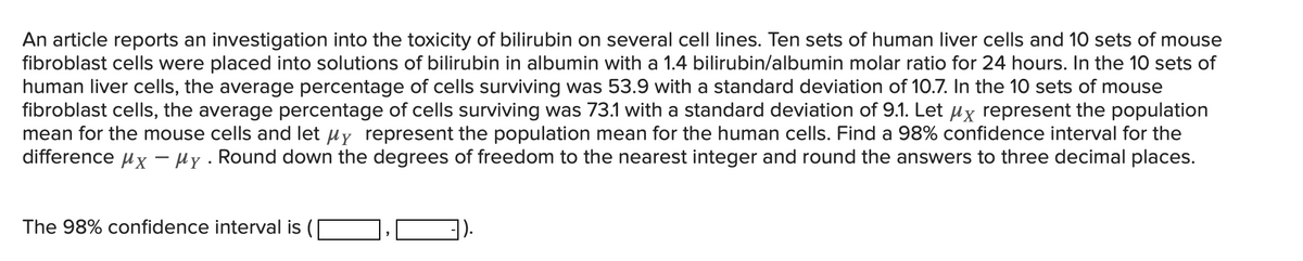 An article reports an investigation into the toxicity of bilirubin on several cell lines. Ten sets of human liver cells and 10 sets of mouse
fibroblast cells were placed into solutions of bilirubin in albumin with a 1.4 bilirubin/albumin molar ratio for 24 hours. In the 10 sets of
human liver cells, the average percentage of cells surviving was 53.9 with a standard deviation of 10.7. In the 10 sets of mouse
fibroblast cells, the average percentage of cells surviving was 73.1 with a standard deviation of 9.1. Let µx represent the population
mean for the mouse cells and let uy represent the population mean for the human cells. Find a 98% confidence interval for the
difference ux - Hy . Round down the degrees of freedom to the nearest integer and round the answers to three decimal places.
The 98% confidence interval is
