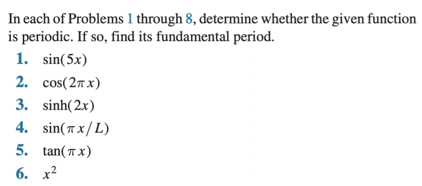 In each of Problems 1 through 8, determine whether the given function
is periodic. If so, find its fundamental period.
1. sin(5x)
2. cos(2т х)
3. sinh(2x)
4. sin(T x/L)
5. tan(T x)
6. х2
