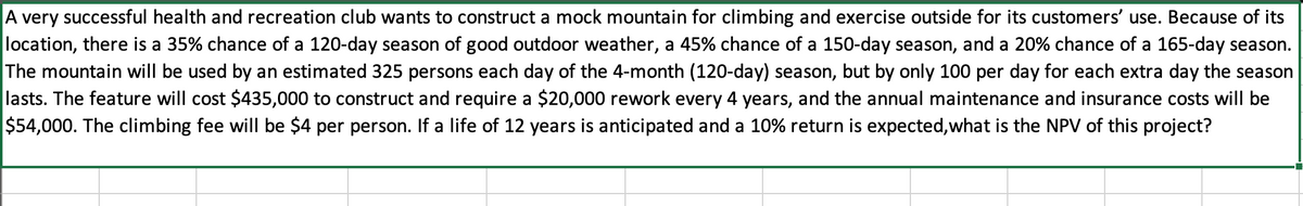 A very successful health and recreation club wants to construct a mock mountain for climbing and exercise outside for its customers' use. Because of its
location, there is a 35% chance of a 120-day season of good outdoor weather, a 45% chance of a 150-day season, and a 20% chance of a 165-day season.
The mountain will be used by an estimated 325 persons each day of the 4-month (120-day) season, but by only 100 per day for each extra day the season
lasts. The feature will cost $435,000 to construct and require a $20,000 rework every 4 years, and the annual maintenance and insurance costs will be
$54,000. The climbing fee will be $4 per person. If a life of 12 years is anticipated and a 10% return is expected,what is the NPV of this project?
