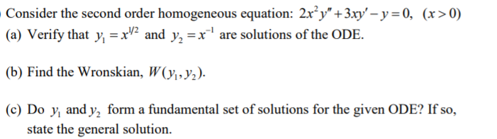 Consider the second order homogeneous equation: 2x°y" +3.xy' – y = 0, (x>0)
(a) Verify that y, =xV² and y, =x' are solutions of the ODE.
(b) Find the Wronskian, W(y,,y,).
(c) Do y, and y, form a fundamental set of solutions for the given ODE? If so,
state the general solution.
