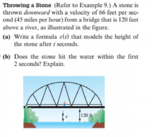 Throwing a Stone (Refer to Example 9.) A stone is
thrown downward with a velocity of 66 feet per sec-
ond (45 miles per hour) from a bridge that is 120 feet
above a river, as illustrated in the figure.
(a) Write a formula s(1) that models the height of
the stone after i seconds.
(b) Does the stone hit the water within the first
2 seconds? Explain.
120 f
