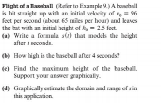Flight of a Baseball (Refer to Example 9.) A baseball
is hit straight up with an initial velocity of v, = 96
feet per second (about 65 miles per hour) and leaves
the bat with an initial height of he = 2.5 feet.
(a) Write a formula s(t) that models the height
after t seconds.
(b) How high is the baseball after 4 seconds?
(c) Find the maximum height of the baseball.
Support your answer graphically.
(d) Graphically estimate the domain and range of s in
this application.
