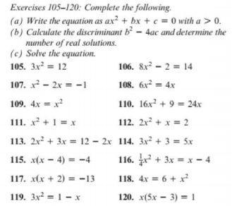 Exercises 105-120: Complete the following.
(a) Write the equation as ax² + bx + e = 0 with a > 0.
(b) Calculate the discriminant b² – 4ac and determine the
number of real solutions.
(c) Solve the equation.
105. 3x² = 12
106. 8x - 2 = 14
107. x² – 2x = -1
108. 6x² = 4x
109. 4x = x?
110. 16x + 9 = 24x
111. x² + 1 = x
112. 2x² + x = 2
113. 2x² + 3x = 12 – 2x 114. 3x² + 3 = 5x
115. x(x – 4) = -4
116. + 3x = x – 4
117. x(x + 2) = -13
118. 4x = 6 + x?
119. 3x = 1- x
120. x(5x – 3) = 1
