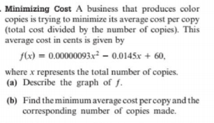 Minimizing Cost A business that produces color
copies is trying to minimize its average cost per copy
(total cost divided by the number of copies). This
average cost in cents is given by
flx) = 0.00000093.x² – 0.0145x + 60,
where x represents the total number of copies.
(a) Describe the graph of f.
(b) Find the minimum average cost per copy and the
corresponding number of copies made.
