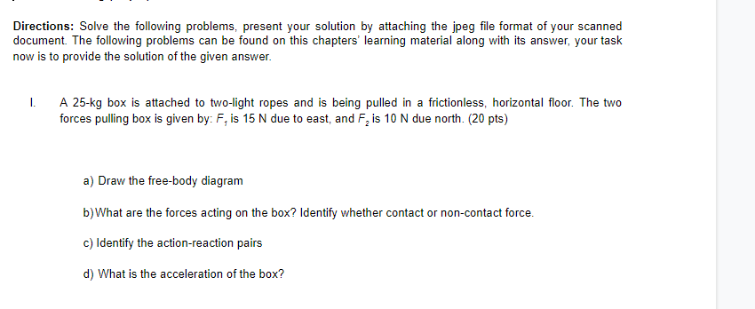 Directions: Solve the following problems, present your solution by attaching the jpeg file format of your scanned
document. The following problems can be found on this chapters' learning material along with its answer, your task
now is to provide the solution of the given answer.
A 25-kg box is attached to two-light ropes and is being pulled in a frictionless, horizontal floor. The two
forces pulling box is given by: F, is 15 N due to east, and F, is 10 N due north. (20 pts)
I.
a) Draw the free-body diagram
b)What are the forces acting on the box? Identify whether contact or non-contact force.
c) Identify the action-reaction pairs
d) What is the acceleration of the box?
