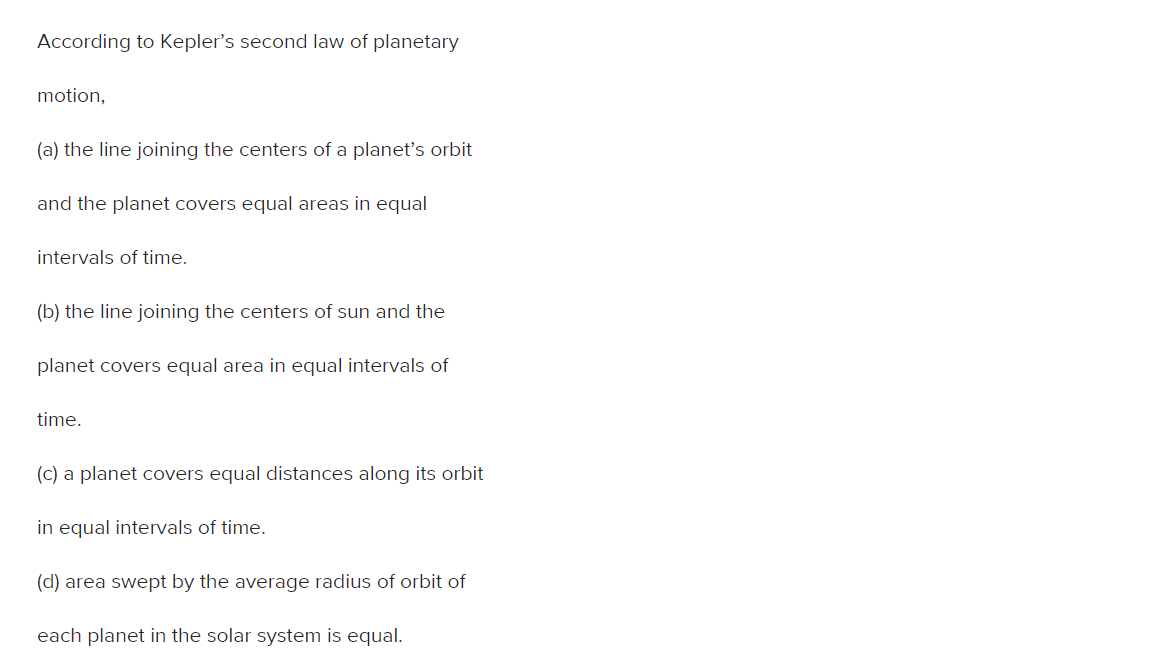 According to Kepler's second law of planetary
motion,
(a) the line joining the centers of a planet's orbit
and the planet covers equal areas in equal
intervals of time.
(b) the line joining the centers of sun and the
planet covers equal area in equal intervals of
time.
(c) a planet covers equal distances along its orbit
in equal intervals of time.
(d) area swept by the average radius of orbit of
each planet in the solar system is equal.
