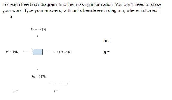 For each free body diagram, find the missing information. You don't need to show
your work. Type your answers, with units beside each diagram, where indicated. |
a.
Fn = 147N
m =
Ff = 14N
Fa = 21N
a =
Fg = 147N
m =
a =
