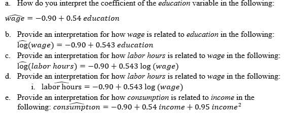 a. How do you interpret the coefficient of the education variable in the following:
wage
= -0.90 + 0.54 education
b. Provide an interpretation for how wage is related to education in the following:
log(wage) = -0.90 + 0.543 education
c. Provide an interpretation for how labor hours is related to wage in the following:
log(labor hours) = -0.90 + 0.543 log (wage)
d. Provide an interpretation for how labor hours is related to wage in the following:
i. labor hours = -0.90 + 0.543 log (wage)
e. Provide an interpretation for how consumption is related to income in the
following: consumption = -0.90 + 0.54 income + 0.95 income?
