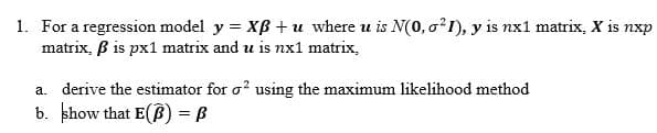 1. For a regression model y = XB + u where u is N(0, o²I), y is nx1 matrix, X is nxp
matrix, B is px1 matrix and u is nx1 matrix,
a. derive the estimator for o? using the maximum likelihood method
b. khow that E(B) = B
