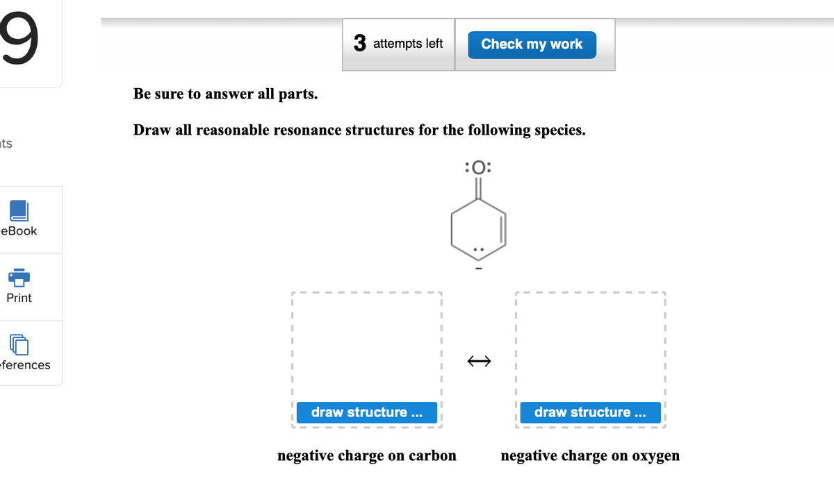 3 attempts left
Check my work
Be sure to answer all parts.
Draw all reasonable resonance structures for the following species.
ts
:0:
еВook
Print
eferences
draw structure ...
draw structure ...
negative charge on carbon
negative charge on oxygen
I
中
