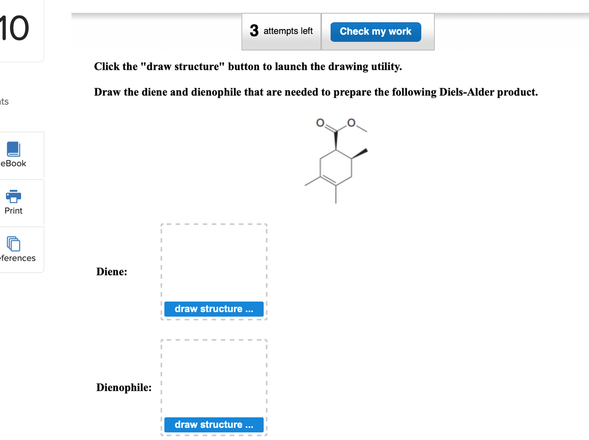 10
3 attempts left
Check my work
Click the "draw structure" button to launch the drawing utility.
Draw the diene and dienophile that are needed to prepare the following Diels-Alder product.
ts
еВook
Print
eferences
Diene:
draw structure ...
Dienophile:
draw structure ...
中

