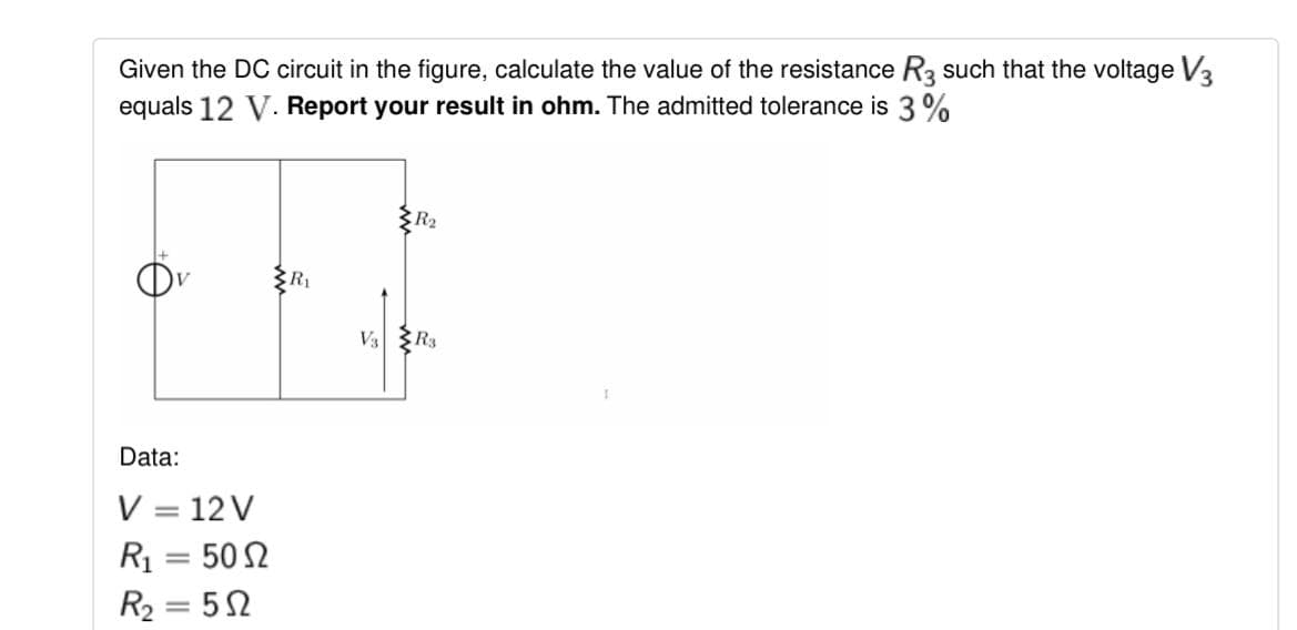 Given the DC circuit in the figure, calculate the value of the resistance R3 such that the voltage V3
equals 12 V. Report your result in ohm. The admitted tolerance is 3%
R2
V3
R3
Data:
V = 12 V
R1 = 50 2
R2 = 52
%3D

