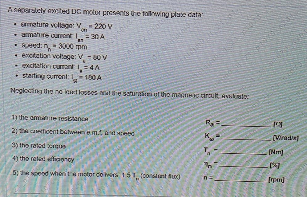 A separately excited DC motor presents the following plate data:
•armature voltage: V =220 V
an
• amature current: I = 30 A
an
• speed: n = 3000 rpm
excitation voltage: V = 80 V
2610021
excitation current: I = 4 A
starting current: I = 180 A
Neglecting the no load losses and the saturation of the magnetic circuit, evaluate:
1) the amature resistance
Ra =
%3D
2) the coefficent between e.m.f. and
speed
Ko
[Virad/s]
3) the rated torque
4) the rated efficiency
5) the speed when the motor delivers 1.5 T (constant flux)
n =
