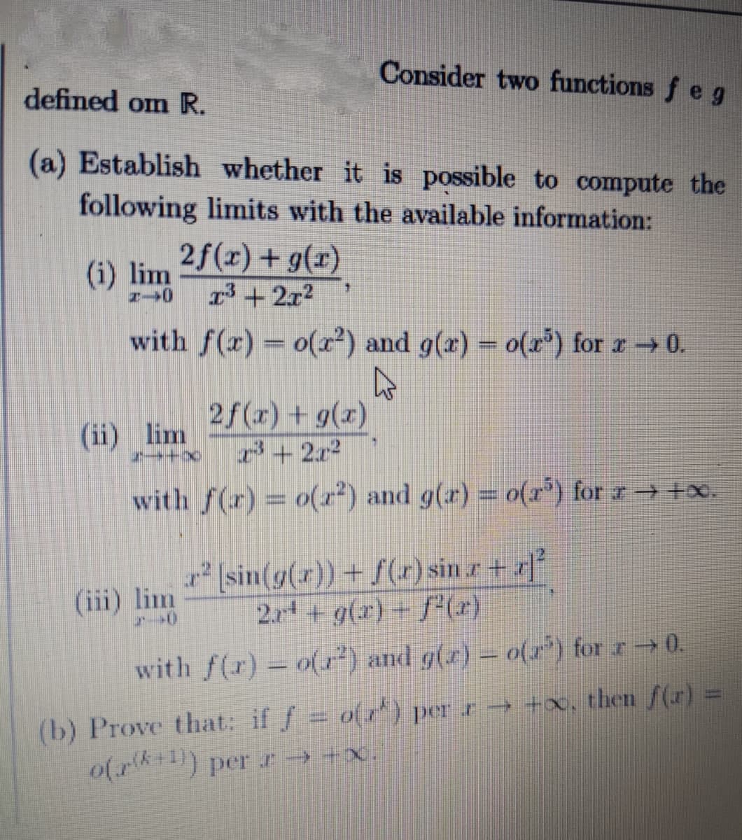 Consider two functions f e g
defined om R.
(a) Establish whether it is possible to compute the
following limits with the available information:
2f(x) + g(x)
13+2x2
(i) lim
with f(x) = o(²) and g(x) = o(r) for r0.
2f(x) + g(x)
3+2x2
(ii) lim
with f(r) = o(x²) and g(x) = o(r*) for r → +x.
%3D
sin(g(r))+ f(r) sin r+ r
2.r + g(x) + f"(x)
(iii) lim
with f(r) - o(r) and g(r) - o() for r 0.
(b) Prove that: if f o(r) per r+, then f(r) =
o(r*+1) per r → +x.
