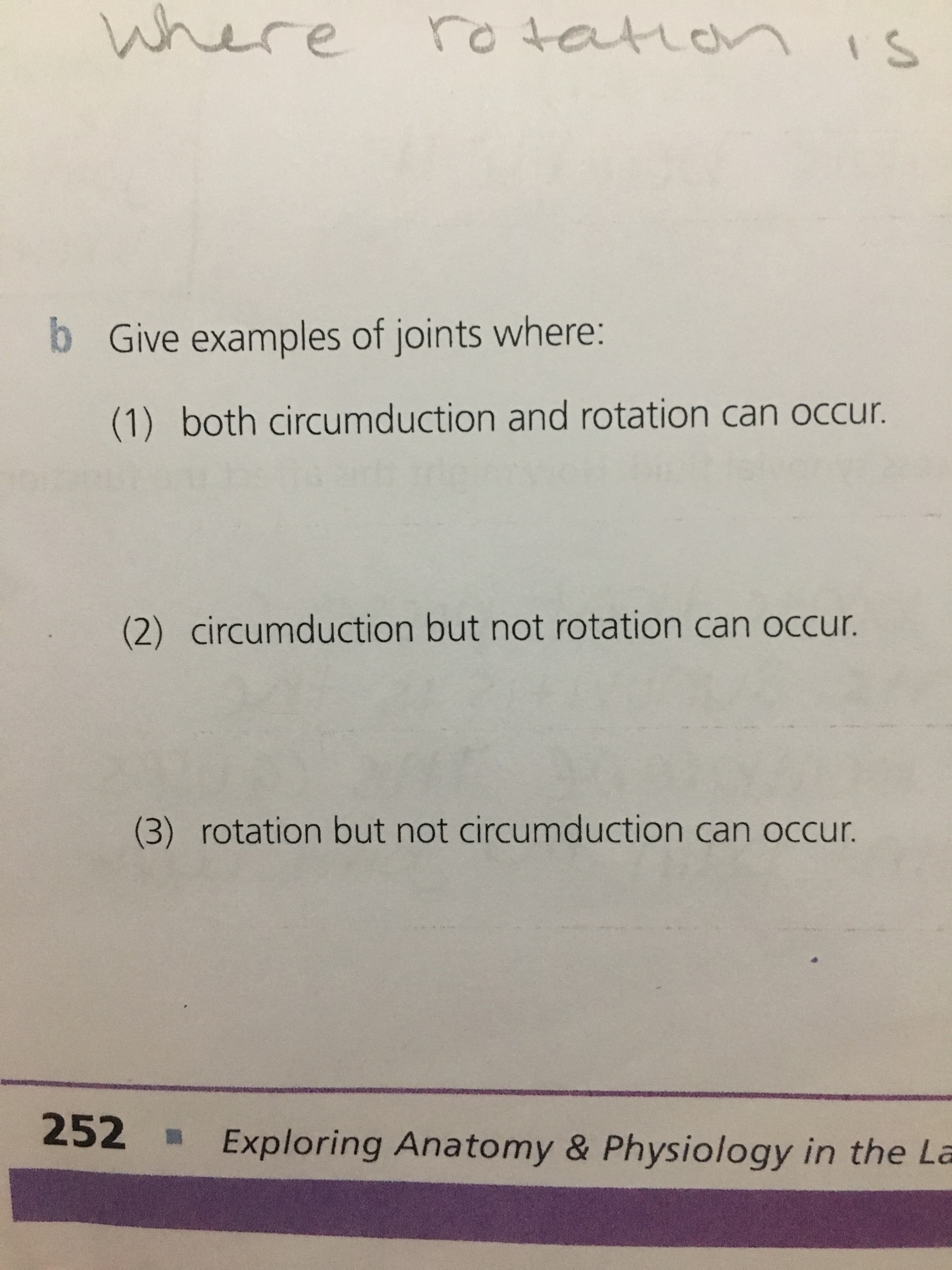 Where
ro tarar
IS
b
Give examples of joints where:
(1) both circumduction and rotation can occur.
circumduction but not rotation can occur.
(2)
(3) rotation but not circumduction can occur.
252
Exploring Anatomy & Physiology in the La
