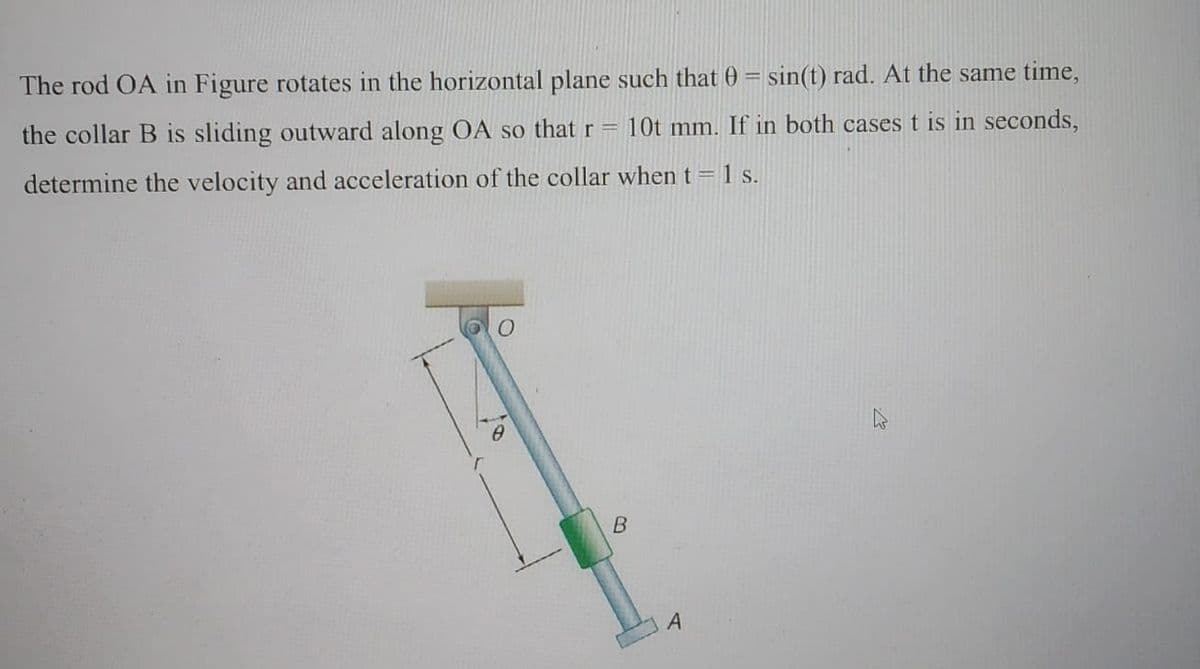 The rod OA in Figure rotates in the horizontal plane such that 0 = sin(t) rad. At the same time,
the collar B is sliding outward along OA so that r =
10t mm. If in both cases t is in seconds,
determine the velocity and acceleration of the collar when t = 1 s.
B
