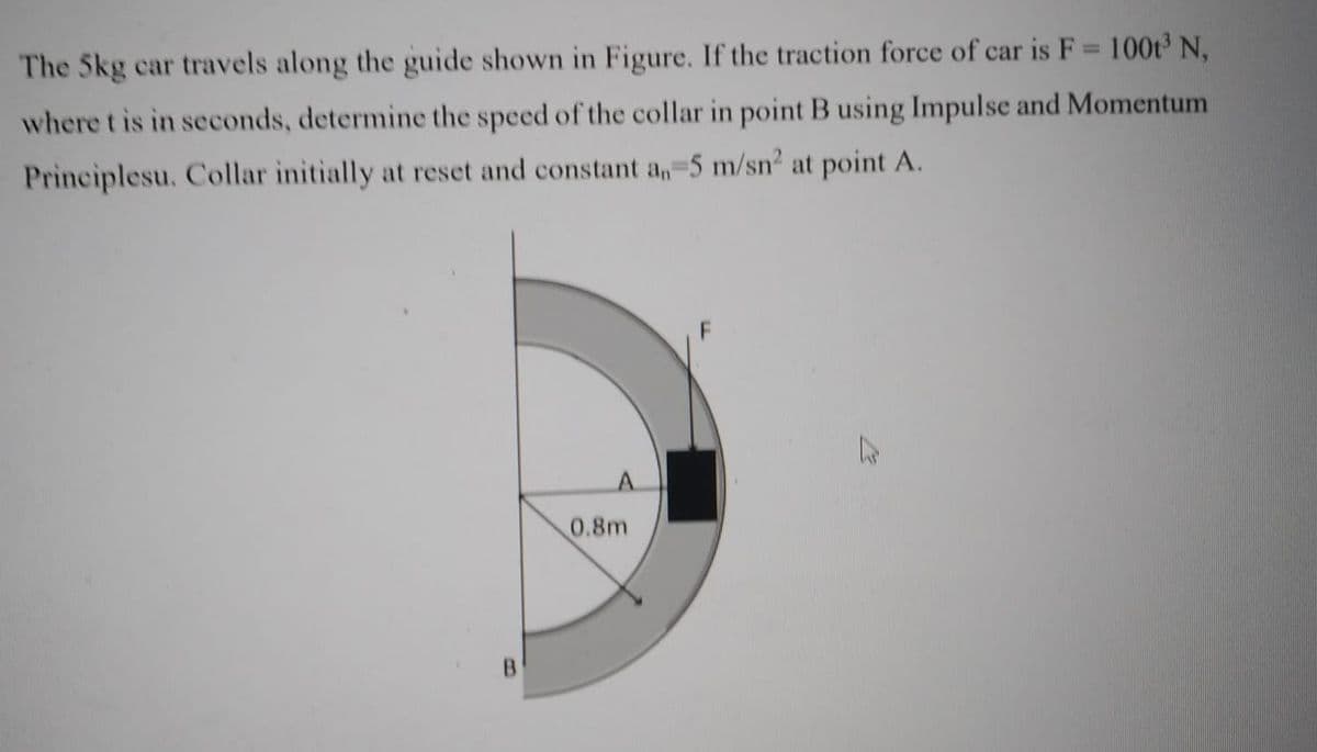 The 5kg car travels along the guide shown in Figure. If the traction force of car is F = 100t N,
where t is in seconds, determine the speed of the collar in point B using Impulse and Momentum
Principlesu. Collar initially at reset and constant an-5 m/sn2 at point A.
0.8m
B.
