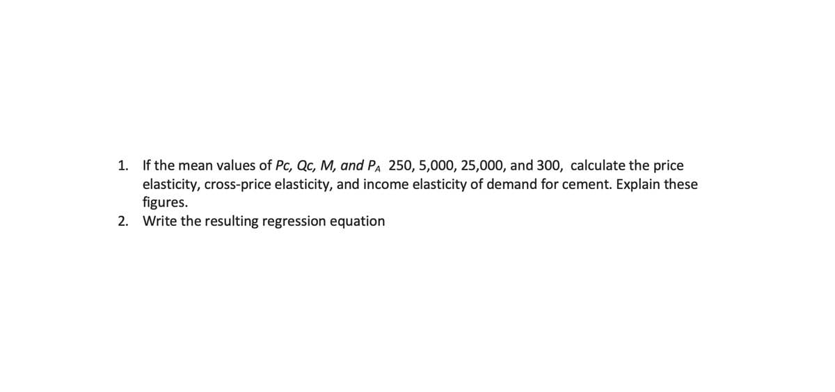 1. If the mean values of Pc, Qc, M, and PA 250, 5,000, 25,000, and 300, calculate the price
elasticity, cross-price elasticity, and income elasticity of demand for cement. Explain these
figures.
2. Write the resulting regression equation
