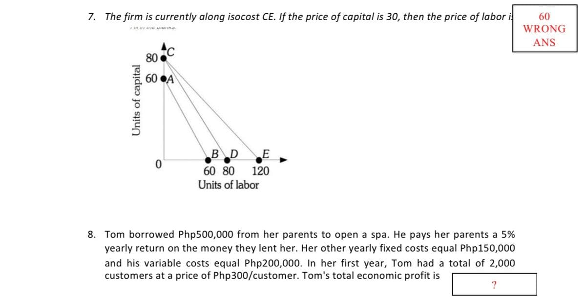7. The firm is currently along isocost CE. If the price of capital is 30, then the price of labor i
60
WRONG
ANS
80
60 ●A
BD
60 80
120
Units of labor
8. Tom borrowed Php500,000 from her parents to open a spa. He pays her parents a 5%
yearly return on the money they lent her. Her other yearly fixed costs equal Php150,000
and his variable costs equal Php200,000. In her first year, Tom had a total of 2,000
customers at a price of Php300/customer. Tom's total economic profit is
?
Units of capital
