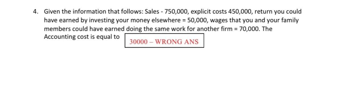 4. Given the information that follows: Sales - 750,000, explicit costs 450,000, return you could
have earned by investing your money elsewhere = 50,000, wages that you and your family
members could have earned doing the same work for another firm = 70,000. The
Accounting cost is equal to
30000 – WRONG ANS
