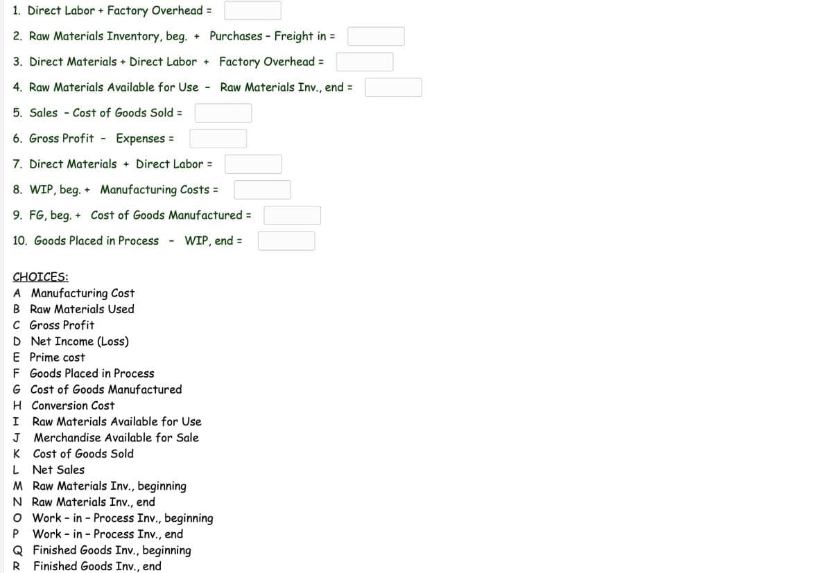 1. Direct Labor + Factory Overhead =
2. Raw Materials Inventory, beg.
Purchases - Freight in =
3. Direct Materials + Direct Labor +
Factory Overhead =
4. Raw Materials Available for Use
Raw Materials Inv., end =
5. Sales
Cost of Goods Sold =
6. Gross Profit
Expenses =
7. Direct Materials + Direct Labor =
8. WIP, beg. + Manufacturing Costs =
9. FG, beg. + Cost of Goods Manufactured =
10. Goods Placed in Process
WIP, end =
CHOICES:
A Manufacturing Cost
B Raw Materials Used
C Gross Profit
D Net Income (Loss)
E Prime cost
F Goods Placed in Process
G Cost of Goods Manufactured
H Conversion Cost
I
Raw Materials Available for Use
J
Merchandise Available for Sale
K
Cost of Goods Sold
L Net Sales
M Raw Materials Inv., beginning
N Raw Materials Inv., end
O Work - in - Process Inv., beginning
Work - in - Process Inv., end
Q Finished Goods Inv., beginning
R Finished Goods Inv., end
P
