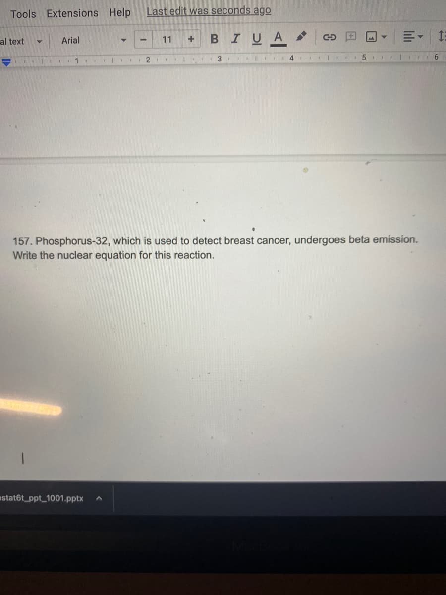 Tools Extensions Help
al text
Arial
1
-
estat6t_ppt_1001.pptx
Last edit was seconds ago
2
11 + B I U A
1
3 I II
41
C
5
▼
| 6
157. Phosphorus-32, which is used to detect breast cancer, undergoes beta emission.
Write the nuclear equation for this reaction.