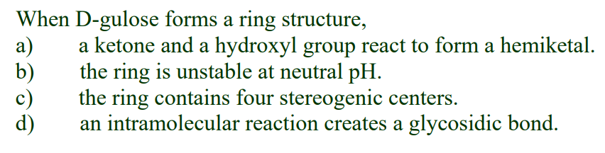 When D-gulose forms a ring structure,
a)
b)
a ketone and a hydroxyl group react to form a hemiketal.
the ring is unstable at neutral pH.
the ring contains four stereogenic centers.
an intramolecular reaction creates a glycosidic bond.
