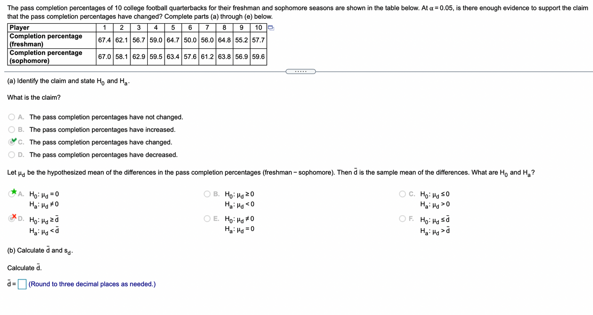 The pass completion percentages of 10 college football quarterbacks for their freshman and sophomore seasons are shown in the table below. At a = 0.05, is there enough evidence to support the claim
that the pass completion percentages have changed? Complete parts (a) through (e) below.
Player
Completion percentage
(freshman)
Completion percentage
(sophomore)
1
2
3
4
6
7
9.
10
67.4 62.1 56.7 59.0 64.7 50.0 56.0 64.8 55.2 57.7
67.0 58.1 62.9 59.5 63.4 57.6 61.2 63.8 56.9 59.6
.....
(a) Identify the claim and state H, and Ha.
What is the claim?
O A. The pass completion percentages have not changed.
B. The pass completion percentages have increased.
C. The pass completion percentages have changed.
D. The pass completion percentages have decreased.
Let Pd
be the hypothesized mean of the differences in the pass completion percentages (freshman - sophomore). Then d is the sample mean of the differences. What are Ho and H ?
A. Ho: Hd = 0
Ha: Ha #0
B. Ho: Hd 20
C. Ho: Ha s0
Ha: Hd >0
Ha: Ha <0
D. Ho: Ha 2d
O E. Ho: Hd #0
Ha: Hd = 0
O F. Ho: Hd sd
%3D
Ha: Hd
Ha: Hd
>
(b) Calculate d and sd.
Calculate d.
d =
(Round to three decimal places as needed.)
%3D
