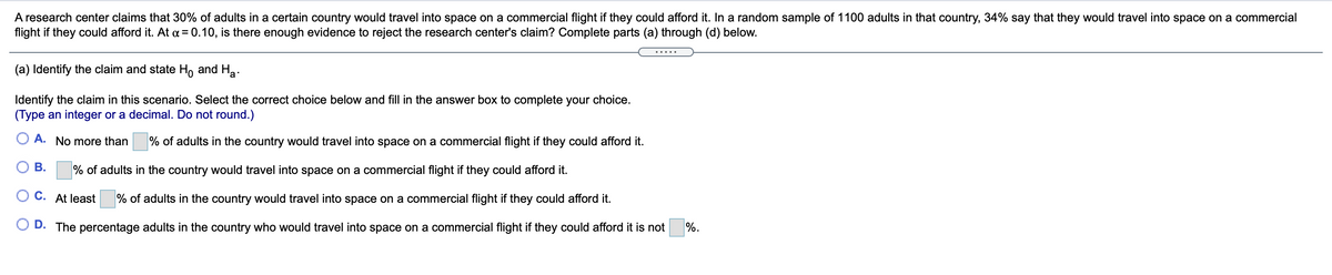 A research center claims that 30% of adults in a certain country would travel into space on a commercial flight if they could afford it. In a random sample of 1100 adults in that country, 34% say that they would travel into space on a commercial
flight if they could afford it. At a = 0.10, is there enough evidence to reject the research center's claim? Complete parts (a) through (d) below.
.....
(a) Identify the claim and state H, and Ha.
Identify the claim in this scenario. Select the correct choice below and fill in the answer box to complete your choice.
(Type an integer or a decimal. Do not round.)
A. No more than
% of adults in the country would travel into space on a commercial flight if they could afford it.
В.
% of adults in the country would travel into space on a commercial flight if they could afford it.
C. At least
% of adults in the country would travel into space on a commercial flight if they could afford it.
D. The percentage adults in the country who would travel into space on a commercial flight if they could afford it is not
%.
